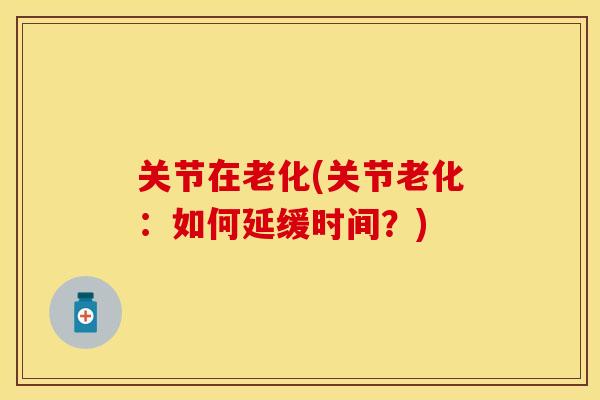 关节在老化(关节老化：如何延缓时间？)