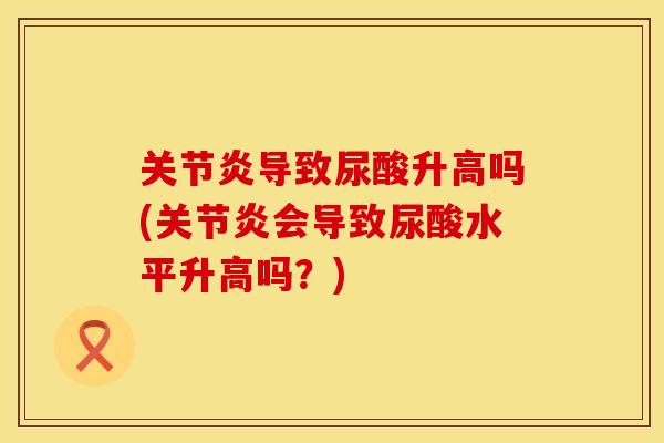 关节炎导致尿酸升高吗(关节炎会导致尿酸水平升高吗？)
