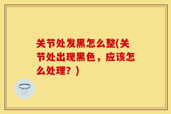 关节处发黑怎么整(关节处出现黑色，应该怎么处理？)