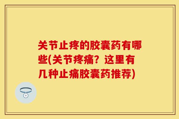 关节止疼的胶囊药有哪些(关节疼痛？这里有几种止痛胶囊药推荐)