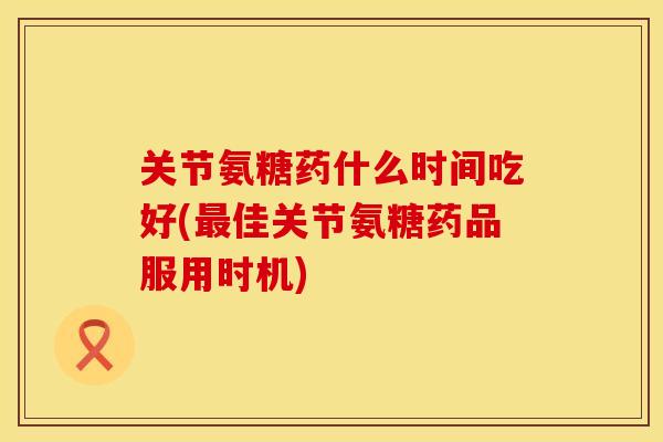 关节氨糖药什么时间吃好(最佳关节氨糖药品服用时机)