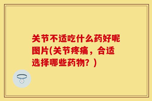 关节不适吃什么药好呢图片(关节疼痛，合适选择哪些药物？)