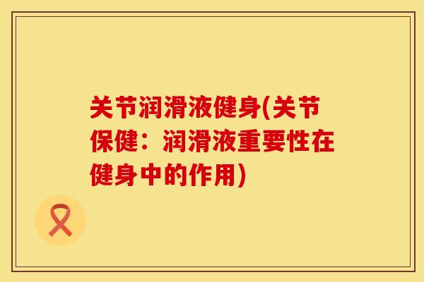关节润滑液健身(关节保健：润滑液重要性在健身中的作用)