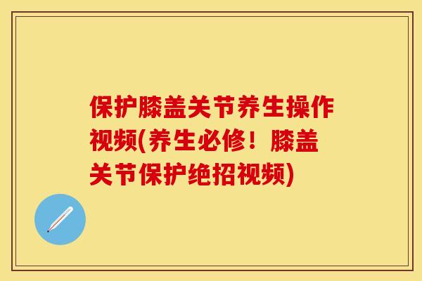 保护膝盖关节养生操作视频(养生必修！膝盖关节保护绝招视频)