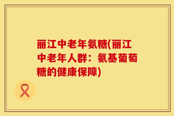 丽江中老年氨糖(丽江中老年人群：氨基葡萄糖的健康保障)