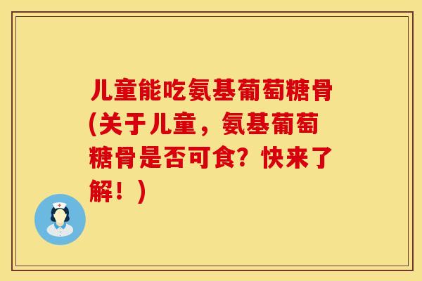 儿童能吃氨基葡萄糖骨(关于儿童，氨基葡萄糖骨是否可食？快来了解！)