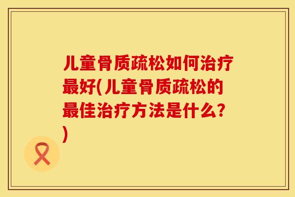 儿童骨质疏松如何治疗最好(儿童骨质疏松的最佳治疗方法是什么？)