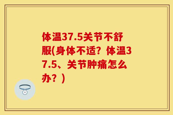 体温37.5关节不舒服(身体不适？体温37.5、关节肿痛怎么办？)