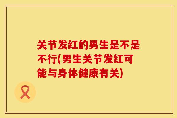 关节发红的男生是不是不行(男生关节发红可能与身体健康有关)