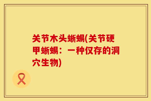关节木头蜥蜴(关节硬甲蜥蜴：一种仅存的洞穴生物)