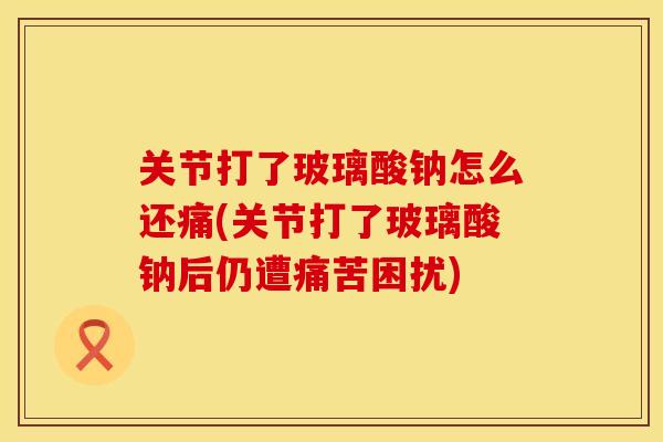 关节打了玻璃酸钠怎么还痛(关节打了玻璃酸钠后仍遭痛苦困扰)