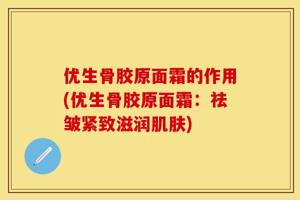优生骨胶原面霜的作用(优生骨胶原面霜：祛皱紧致滋润肌肤)
