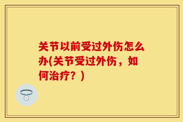 关节以前受过外伤怎么办(关节受过外伤，如何治疗？)