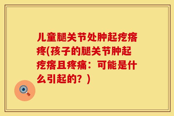 儿童腿关节处肿起疙瘩疼(孩子的腿关节肿起疙瘩且疼痛：可能是什么引起的？)