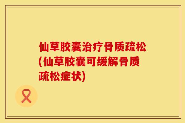 仙草胶囊治疗骨质疏松(仙草胶囊可缓解骨质疏松症状)