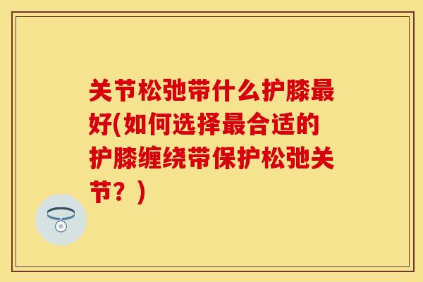 关节松弛带什么护膝最好(如何选择最合适的护膝缠绕带保护松弛关节？)