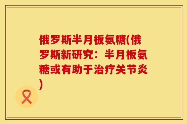 俄罗斯半月板氨糖(俄罗斯新研究：半月板氨糖或有助于治疗关节炎)