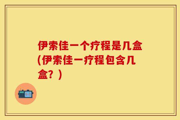 伊索佳一个疗程是几盒(伊索佳一疗程包含几盒？)