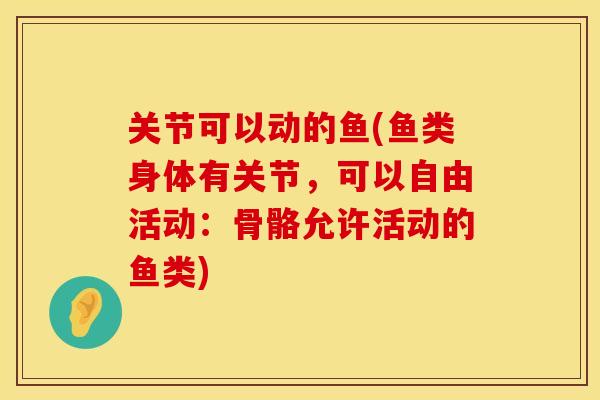 关节可以动的鱼(鱼类身体有关节，可以自由活动：骨骼允许活动的鱼类)