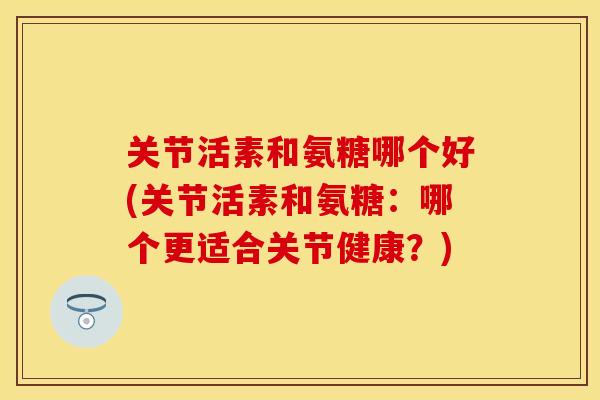 关节活素和氨糖哪个好(关节活素和氨糖：哪个更适合关节健康？)