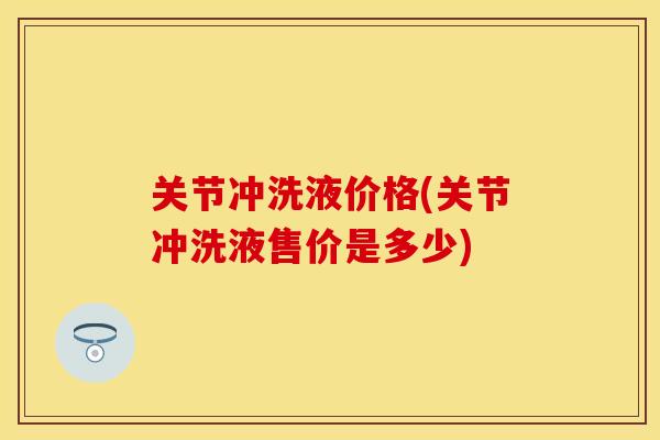关节冲洗液价格(关节冲洗液售价是多少)