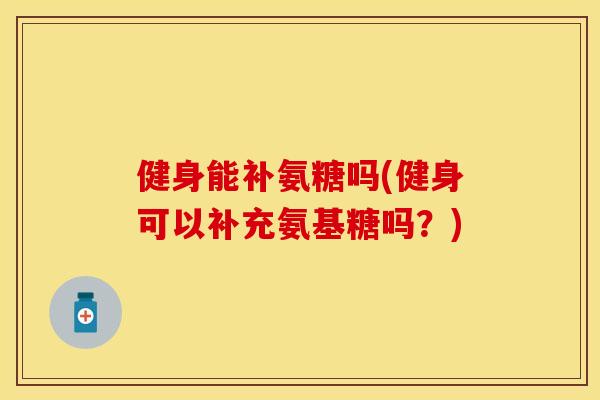 健身能补氨糖吗(健身可以补充氨基糖吗？)