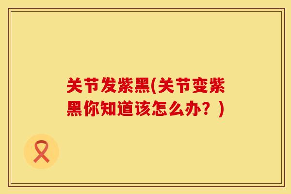 关节发紫黑(关节变紫黑你知道该怎么办？)