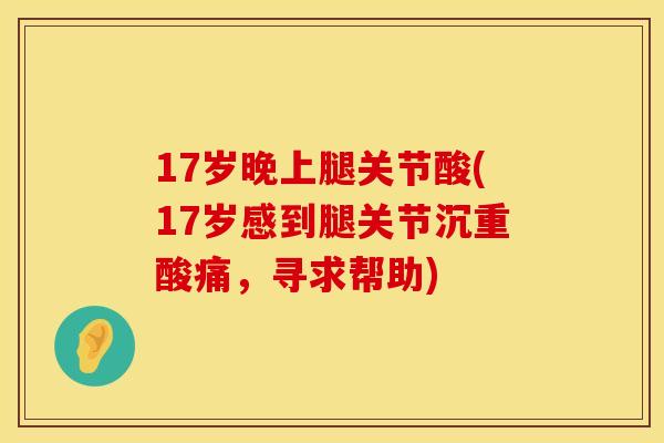 17岁晚上腿关节酸(17岁感到腿关节沉重酸痛，寻求帮助)