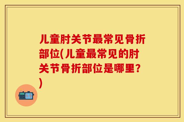 儿童肘关节最常见骨折部位(儿童最常见的肘关节骨折部位是哪里？)