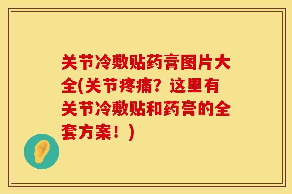 关节冷敷贴药膏图片大全(关节疼痛？这里有关节冷敷贴和药膏的全套方案！)