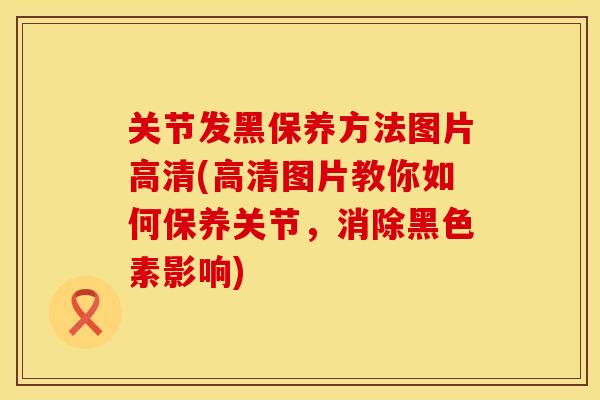 关节发黑保养方法图片高清(高清图片教你如何保养关节，消除黑色素影响)