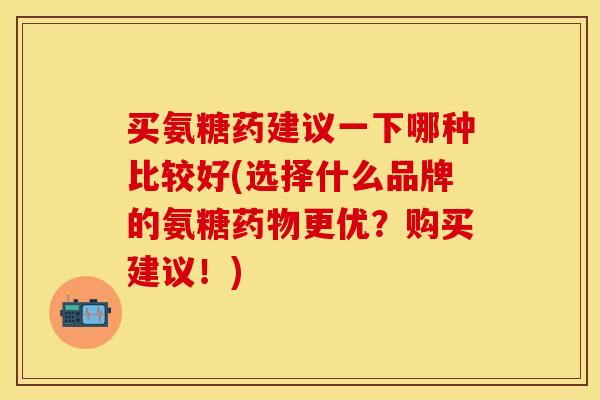买氨糖药建议一下哪种比较好(选择什么品牌的氨糖药物更优？购买建议！)