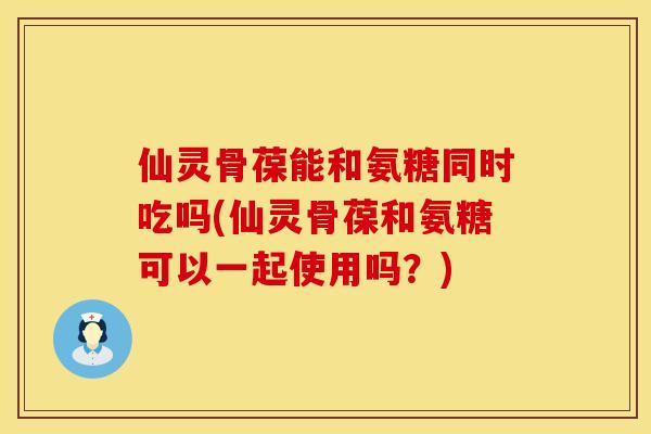 仙灵骨葆能和氨糖同时吃吗(仙灵骨葆和氨糖可以一起使用吗？)