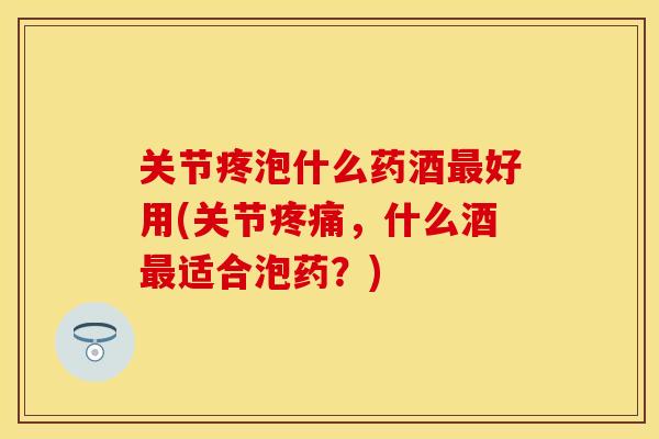 关节疼泡什么药酒最好用(关节疼痛，什么酒最适合泡药？)