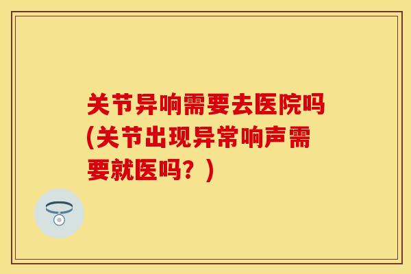 关节异响需要去医院吗(关节出现异常响声需要就医吗？)