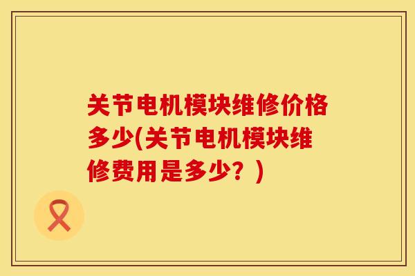 关节电机模块维修价格多少(关节电机模块维修费用是多少？)