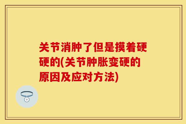 关节消肿了但是摸着硬硬的(关节肿胀变硬的原因及应对方法)