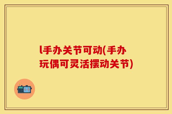 l手办关节可动(手办玩偶可灵活摆动关节)