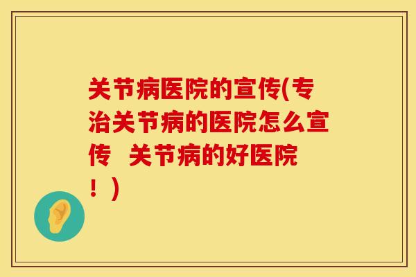 关节病医院的宣传(专治关节病的医院怎么宣传  关节病的好医院！)
