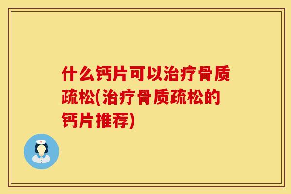 什么钙片可以治疗骨质疏松(治疗骨质疏松的钙片推荐)
