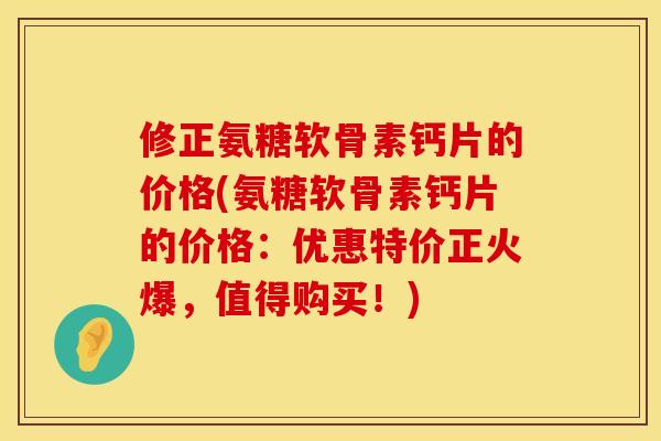 修正氨糖软骨素钙片的价格(氨糖软骨素钙片的价格：优惠特价正火爆，值得购买！)
