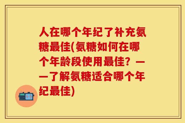 人在哪个年纪了补充氨糖最佳(氨糖如何在哪个年龄段使用最佳？——了解氨糖适合哪个年纪最佳)