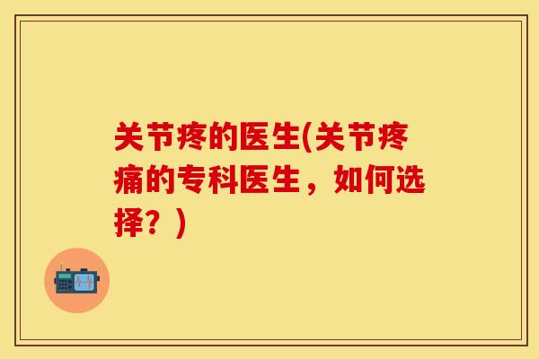 关节疼的医生(关节疼痛的专科医生，如何选择？)
