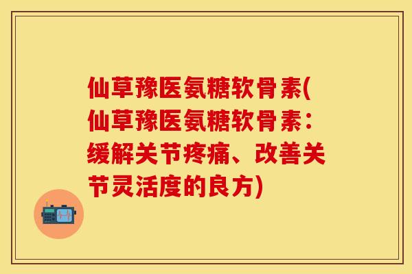 仙草豫医氨糖软骨素(仙草豫医氨糖软骨素：缓解关节疼痛、改善关节灵活度的良方)