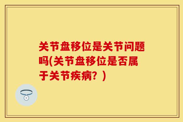 关节盘移位是关节问题吗(关节盘移位是否属于关节疾病？)