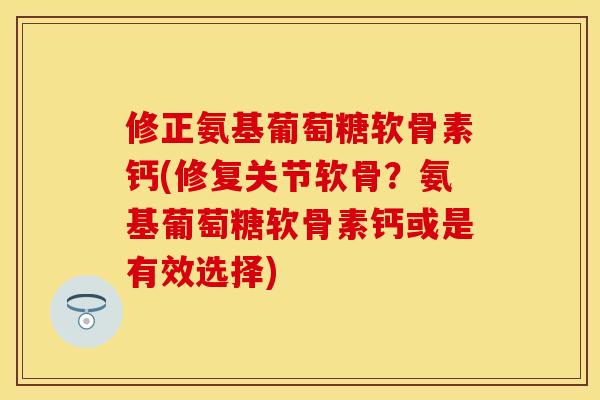 修正氨基葡萄糖软骨素钙(修复关节软骨？氨基葡萄糖软骨素钙或是有效选择)