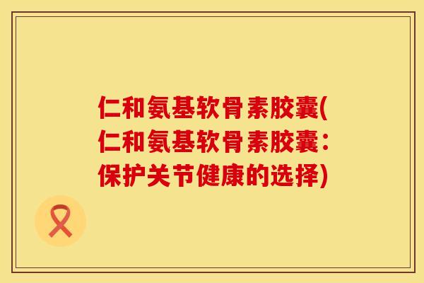 仁和氨基软骨素胶囊(仁和氨基软骨素胶囊：保护关节健康的选择)