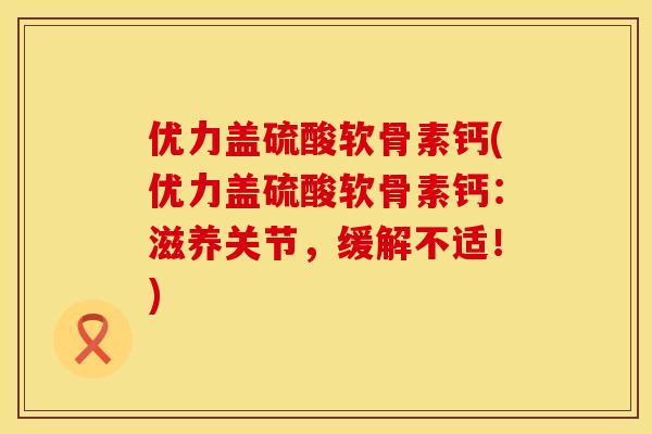 优力盖硫酸软骨素钙(优力盖硫酸软骨素钙：滋养关节，缓解不适！)