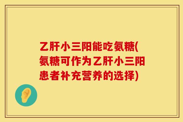 乙肝小三阳能吃氨糖(氨糖可作为乙肝小三阳患者补充营养的选择)