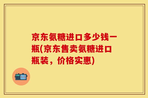 京东氨糖进口多少钱一瓶(京东售卖氨糖进口瓶装，价格实惠)